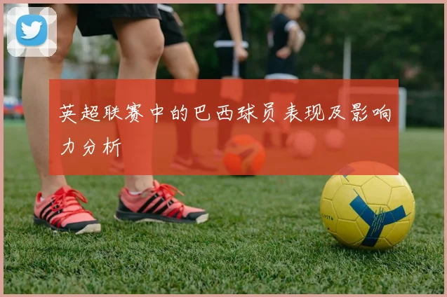 英超联赛中的巴西球员表现及影响力分析