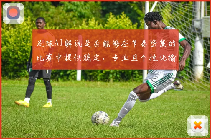 足球AI解说是否能够在节奏密集的比赛中提供稳定、专业且个性化输出