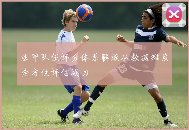 法甲队伍评分体系解读从数据维度全方位评估战力