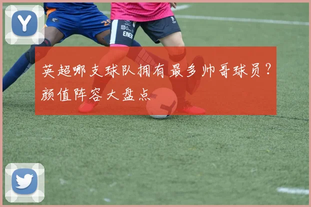 英超哪支球队拥有最多帅哥球员？颜值阵容大盘点